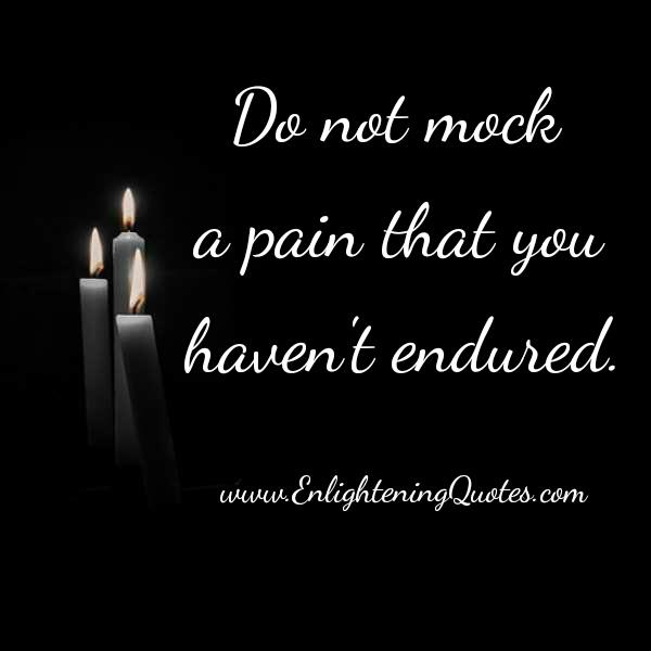 Don’t mock a pain that you haven’t endured