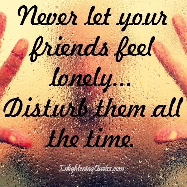 Never let your friends feel lonely